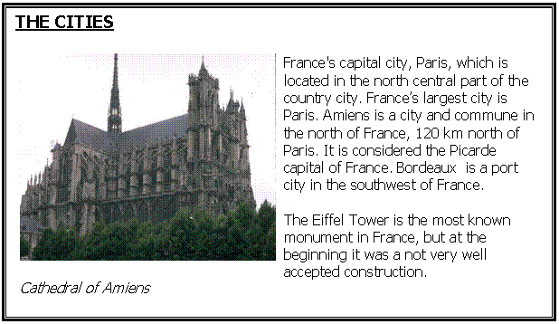 Cuadro de texto: THE CITIES

 
Cathedral of Amiens	France's capital city, Paris, which is located in the north central part of the country city. Frances largest city is Paris. Amiens is a city and commune in the north of France, 120 km north of Paris. It is considered the Picarde capital of France. Bordeaux  is a port city in the southwest of France.
The Eiffel Tower is the most known monument in France, but at the beginning it was a not very well accepted construction.





