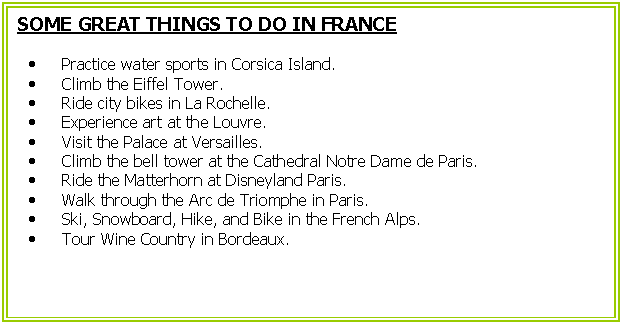 Cuadro de texto: SOME GREAT THINGS TO DO IN FRANCE
	Practice water sports in Corsica Island.
	Climb the Eiffel Tower.
	Ride city bikes in La Rochelle.  
	Experience art at the Louvre.
	Visit the Palace at Versailles.
	Climb the bell tower at the Cathedral Notre Dame de Paris.
	Ride the Matterhorn at Disneyland Paris.
	Walk through the Arc de Triomphe in Paris.
	Ski, Snowboard, Hike, and Bike in the French Alps.
	Tour Wine Country in Bordeaux.
