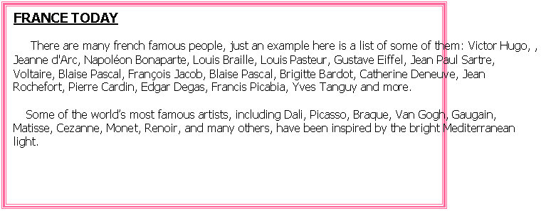Cuadro de texto: FRANCE TODAY
     There are many french famous people, just an example here is a list of some of them: Victor Hugo, , Jeanne d'Arc, Napolon Bonaparte, Louis Braille, Louis Pasteur, Gustave Eiffel, Jean Paul Sartre, Voltaire, Blaise Pascal, Franois Jacob, Blaise Pascal, Brigitte Bardot, Catherine Deneuve, Jean Rochefort, Pierre Cardin, Edgar Degas, Francis Picabia, Yves Tanguy and more.
   Some of the worlds most famous artists, including Dali, Picasso, Braque, Van Gogh, Gaugain, Matisse, Cezanne, Monet, Renoir, and many others, have been inspired by the bright Mediterranean light.

